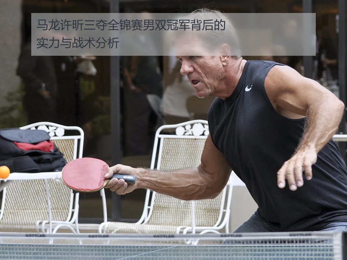 马龙许昕三夺全锦赛男双冠军背后的实力与战术分析